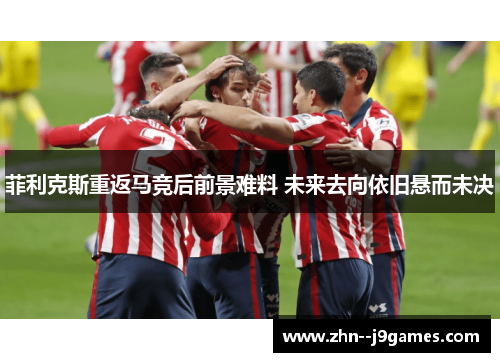 菲利克斯重返马竞后前景难料 未来去向依旧悬而未决