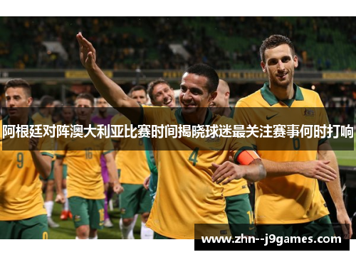 阿根廷对阵澳大利亚比赛时间揭晓球迷最关注赛事何时打响