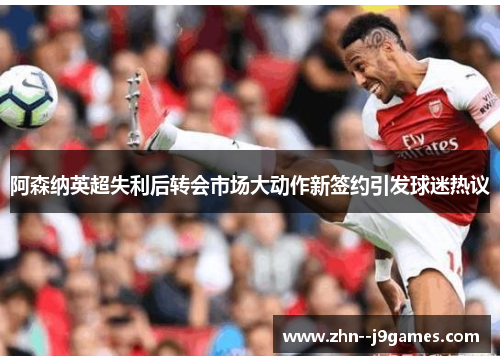 阿森纳英超失利后转会市场大动作新签约引发球迷热议