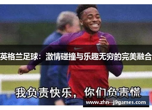 英格兰足球:激情碰撞与乐趣无穷的完美融合 英格兰足球:激情碰撞与乐趣无穷的完美融合